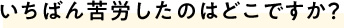 いちばん苦労したのはどこですか？